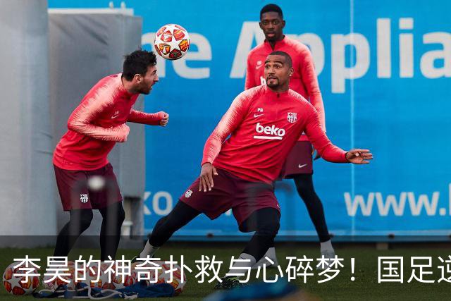 李昊的神奇扑救与心碎梦！国足逆转之战的背后